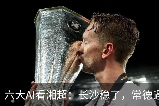 六大AI看湘超：长沙稳了，常德遇危机，最大悬念来袭这次你会相信谁？